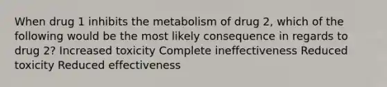 When drug 1 inhibits the metabolism of drug 2, which of the following would be the most likely consequence in regards to drug 2? Increased toxicity Complete ineffectiveness Reduced toxicity Reduced effectiveness