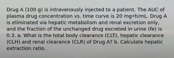 Drug A (100 g) is intravenously injected to a patient. The AUC of plasma drug concentration vs. time curve is 20 mg•h/mL. Drug A is eliminated via hepatic metabolism and renal excretion only, and the fraction of the unchanged drug excreted in urine (fe) is 0.3. a. What is the total body clearance (CLT), hepatic clearance (CLH) and renal clearance (CLR) of Drug A? b. Calculate hepatic extraction ratio.