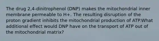 The drug 2,4-dinitrophenol (DNP) makes the mitochondrial inner membrane permeable to H+. The resulting disruption of the proton gradient inhibits the mitochondrial production of ATP.What additional effect would DNP have on the transport of ATP out of the mitochondrial matrix?