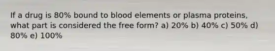 If a drug is 80% bound to blood elements or plasma proteins, what part is considered the free form? a) 20% b) 40% c) 50% d) 80% e) 100%