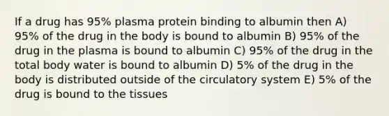 If a drug has 95% plasma protein binding to albumin then A) 95% of the drug in the body is bound to albumin B) 95% of the drug in the plasma is bound to albumin C) 95% of the drug in the total body water is bound to albumin D) 5% of the drug in the body is distributed outside of the circulatory system E) 5% of the drug is bound to the tissues