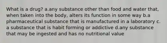 What is a drug?​ a.​any substance other than food and water that, when taken into the body, alters its function in some way b.​a pharmaceutical substance that is manufactured in a laboratory c.​a substance that is habit forming or addictive d.​any substance that may be ingested and has no nutritional value