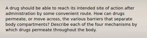 A drug should be able to reach its intended site of action after administration by some convenient route. How can drugs permeate, or move across, the various barriers that separate body compartments? Describe each of the four mechanisms by which drugs permeate throughout the body.