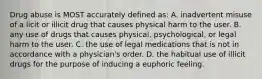 Drug abuse is MOST accurately defined as: A. inadvertent misuse of a licit or illicit drug that causes physical harm to the user. B. any use of drugs that causes physical, psychological, or legal harm to the user. C. the use of legal medications that is not in accordance with a physician's order. D. the habitual use of illicit drugs for the purpose of inducing a euphoric feeling.