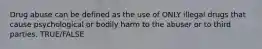 Drug abuse can be defined as the use of ONLY illegal drugs that cause psychological or bodily harm to the abuser or to third parties. TRUE/FALSE