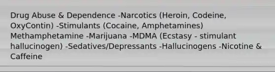 Drug Abuse & Dependence -Narcotics (Heroin, Codeine, OxyContin) -Stimulants (Cocaine, Amphetamines) Methamphetamine -Marijuana -MDMA (Ecstasy - stimulant hallucinogen) -Sedatives/Depressants -Hallucinogens -Nicotine & Caffeine