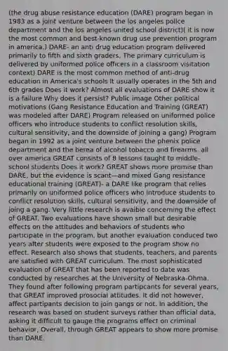 (the drug abuse resistance education (DARE) program began in 1983 as a joint venture between the los angeles police department and the los angeles united school district)( it is now the most common and best-known drug use prevention program in america.) DARE- an anti drug education program delivered primarily to fifth and sixth graders. The primary curriculum is delivered by uniformed police officers in a classroom visitation context) DARE is the most common method of anti-drug education in America's schools It usually operates in the 5th and 6th grades Does it work? Almost all evaluations of DARE show it is a failure Why does it persist? Public image Other political motivations (Gang Resistance Education and Training (GREAT) was modeled after DARE) Program released on uniformed police officers who introduce students to conflict resolution skills, cultural sensitivity, and the downside of joining a gang) Program began in 1992 as a joint venture between the phenix police department and the berea of alcohol tobacco and firearms. all over america GREAT consists of 8 lessons taught to middle-school students Does it work? GREAT shows more promise than DARE, but the evidence is scant—and mixed Gang resistance educational training (GREAT)- a DARE like program that relies primarily on uniformed police officers who introduce students to conflict resolution skills, cultural sensitivity, and the downside of joing a gang. Very little research is avaible concerning the effect of GREAT. Two evaluations have shown small but desirable effects on the attitudes and behaviors of students who participate in the program, but another evaluation conduced two years after students were exposed to the program show no effect. Research also shows that students, teachers, and parents are satisfied with GREAT curriculum. The most sophisticated evaluation of GREAT that has been reported to date was conducted by researches at the University of Nebraska-Ohma. They found after following program partipcants for several years, that GREAT improved prosocial attitudes. It did not however, affect partipants decision to join gangs or not. In addition, the research was based on student surveys rather than official data, asking it difficult to gauge the programs effect on criminal behavior, Overall, through GREAT appears to show more promise than DARE.