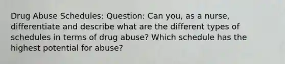 Drug Abuse Schedules: Question: Can you, as a nurse, differentiate and describe what are the different types of schedules in terms of drug abuse? Which schedule has the highest potential for abuse?