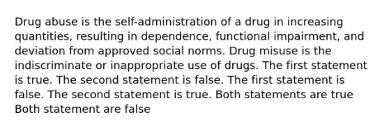 Drug abuse is the self-administration of a drug in increasing quantities, resulting in dependence, functional impairment, and deviation from approved social norms. Drug misuse is the indiscriminate or inappropriate use of drugs. The first statement is true. The second statement is false. The first statement is false. The second statement is true. Both statements are true Both statement are false