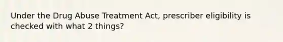 Under the Drug Abuse Treatment Act, prescriber eligibility is checked with what 2 things?