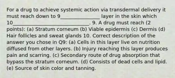 For a drug to achieve systemic action via transdermal delivery it must reach down to 9________________ layer in the skin which 10_______________________________. 9. A drug must reach (2 points): (a) Stratum corneum (b) Viable epidermis (c) Dermis (d) Hair follicles and sweat glands 10. Correct description of the answer you chose in Q9: (a) Cells in this layer live on nutrition diffused from other layers. (b) Injury reaching this layer produces pain and scarring. (c) Secondary route of drug absorption that bypass the stratum corneum. (d) Consists of dead cells and lipid. (e) Source of skin color and tanning.