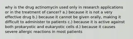 why is the drug actinomycin used only in research applications or in the treatment of cancer? a.) because it is not a very effective drug b.) because it cannot be given orally, making it difficult to administer to patients c.) because it is active against both prokaryotic and eukaryotic cells d.) because it causes severe allergic reactions in most patients