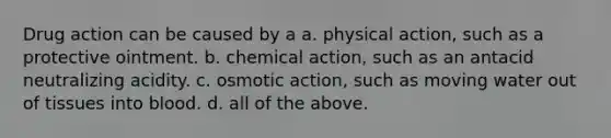 Drug action can be caused by a a. physical action, such as a protective ointment. b. chemical action, such as an antacid neutralizing acidity. c. osmotic action, such as moving water out of tissues into blood. d. all of the above.