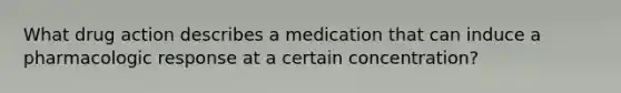 What drug action describes a medication that can induce a pharmacologic response at a certain concentration?