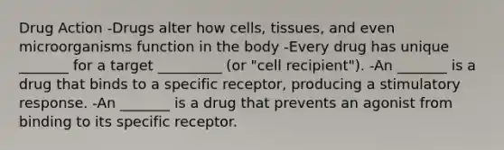 Drug Action -Drugs alter how cells, tissues, and even microorganisms function in the body -Every drug has unique _______ for a target _________ (or "cell recipient"). -An _______ is a drug that binds to a specific receptor, producing a stimulatory response. -An _______ is a drug that prevents an agonist from binding to its specific receptor.