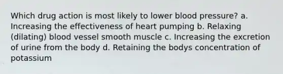 Which drug action is most likely to lower blood pressure? a. Increasing the effectiveness of heart pumping b. Relaxing (dilating) blood vessel smooth muscle c. Increasing the excretion of urine from the body d. Retaining the bodys concentration of potassium