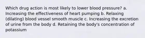 Which drug action is most likely to lower blood pressure? a. Increasing the effectiveness of heart pumping b. Relaxing (dilating) blood vessel smooth muscle c. Increasing the excretion of urine from the body d. Retaining the body's concentration of potassium