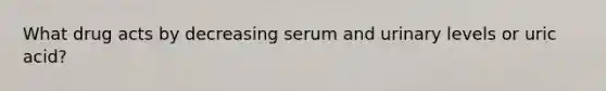 What drug acts by decreasing serum and urinary levels or uric acid?