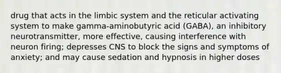 drug that acts in the limbic system and the reticular activating system to make gamma-aminobutyric acid (GABA), an inhibitory neurotransmitter, more effective, causing interference with neuron firing; depresses CNS to block the signs and symptoms of anxiety; and may cause sedation and hypnosis in higher doses