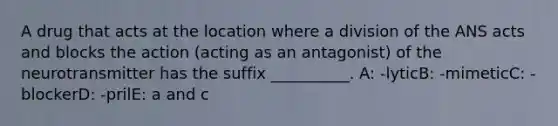 A drug that acts at the location where a division of the ANS acts and blocks the action (acting as an antagonist) of the neurotransmitter has the suffix __________. A: -lyticB: -mimeticC: -blockerD: -prilE: a and c