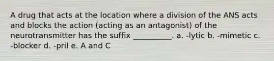 A drug that acts at the location where a division of the ANS acts and blocks the action (acting as an antagonist) of the neurotransmitter has the suffix __________. a. -lytic b. -mimetic c. -blocker d. -pril e. A and C