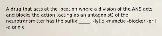 A drug that acts at the location where a division of the ANS acts and blocks the action (acting as an antagonist) of the neurotransmitter has the suffix _____. -lytic -mimetic -blocker -pril -a and c