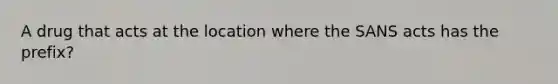 A drug that acts at the location where the SANS acts has the prefix?