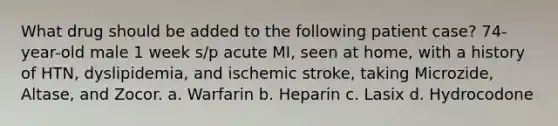 What drug should be added to the following patient case? 74-year-old male 1 week s/p acute MI, seen at home, with a history of HTN, dyslipidemia, and ischemic stroke, taking Microzide, Altase, and Zocor. a. Warfarin b. Heparin c. Lasix d. Hydrocodone