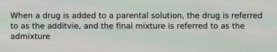 When a drug is added to a parental solution, the drug is referred to as the additvie, and the final mixture is referred to as the admixture