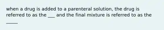 when a drug is added to a parenteral solution, the drug is referred to as the ___ and the final mixture is referred to as the _____