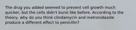 The drug you added seemed to prevent cell growth much quicker, but the cells didn't burst like before. According to the theory, why do you think clindamycin and metronidazole produce a different effect to penicillin?