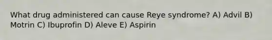 What drug administered can cause Reye syndrome? A) Advil B) Motrin C) Ibuprofin D) Aleve E) Aspirin