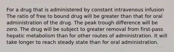 For a drug that is administered by constant intravenous infusion The ratio of free to bound drug will be greater than that for oral administration of the drug. The peak trough difference will be zero. The drug will be subject to greater removal from first-pass hepatic metabolism than for other routes of administration. It will take longer to reach steady state than for oral administration.