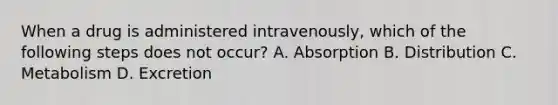 When a drug is administered intravenously, which of the following steps does not occur? A. Absorption B. Distribution C. Metabolism D. Excretion