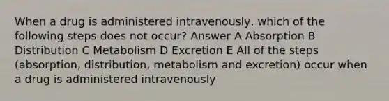 When a drug is administered intravenously, which of the following steps does not occur? Answer A Absorption B Distribution C Metabolism D Excretion E All of the steps (absorption, distribution, metabolism and excretion) occur when a drug is administered intravenously