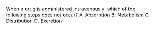 When a drug is administered intravenously, which of the following steps does not occur? A. Absorption B. Metabolism C. Distribution D. Excretion