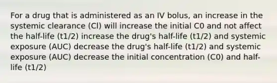 For a drug that is administered as an IV bolus, an increase in the systemic clearance (Cl) will increase the initial C0 and not affect the half-life (t1/2) increase the drug's half-life (t1/2) and systemic exposure (AUC) decrease the drug's half-life (t1/2) and systemic exposure (AUC) decrease the initial concentration (C0) and half-life (t1/2)