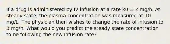 If a drug is administered by IV infusion at a rate k0 = 2 mg/h. At steady state, the plasma concentration was measured at 10 mg/L. The physician then wishes to change the rate of infusion to 3 mg/h. What would you predict the steady state concentration to be following the new infusion rate?