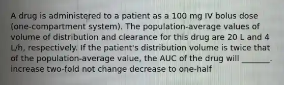 A drug is administered to a patient as a 100 mg IV bolus dose (one-compartment system). The population-average values of volume of distribution and clearance for this drug are 20 L and 4 L/h, respectively. If the patient's distribution volume is twice that of the population-average value, the AUC of the drug will _______. increase two-fold not change decrease to one-half