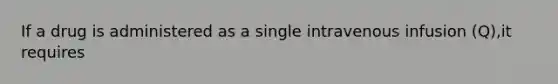 If a drug is administered as a single intravenous infusion (Q),it requires