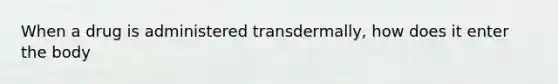 When a drug is administered transdermally, how does it enter the body