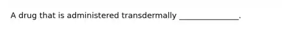 A drug that is administered transdermally _______________.