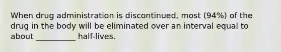 When drug administration is discontinued, most (94%) of the drug in the body will be eliminated over an interval equal to about __________ half-lives.