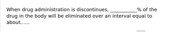 When drug administration is discontinues, ___________% of the drug in the body will be eliminated over an interval equal to about......