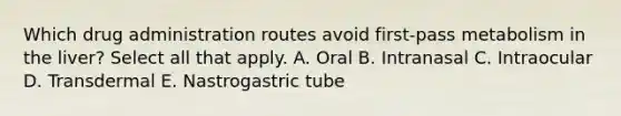 Which drug administration routes avoid first-pass metabolism in the liver? Select all that apply. A. Oral B. Intranasal C. Intraocular D. Transdermal E. Nastrogastric tube