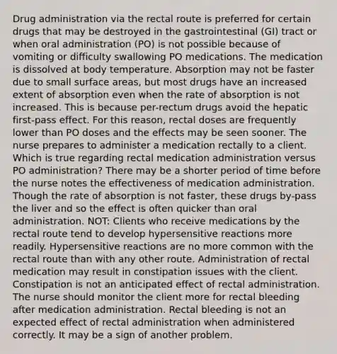 Drug administration via the rectal route is preferred for certain drugs that may be destroyed in the gastrointestinal (GI) tract or when oral administration (PO) is not possible because of vomiting or difficulty swallowing PO medications. The medication is dissolved at body temperature. Absorption may not be faster due to small surface areas, but most drugs have an increased extent of absorption even when the rate of absorption is not increased. This is because per-rectum drugs avoid the hepatic first-pass effect. For this reason, rectal doses are frequently lower than PO doses and the effects may be seen sooner. The nurse prepares to administer a medication rectally to a client. Which is true regarding rectal medication administration versus PO administration? There may be a shorter period of time before the nurse notes the effectiveness of medication administration. Though the rate of absorption is not faster, these drugs by-pass the liver and so the effect is often quicker than oral administration. NOT: Clients who receive medications by the rectal route tend to develop hypersensitive reactions more readily. Hypersensitive reactions are no more common with the rectal route than with any other route. Administration of rectal medication may result in constipation issues with the client. Constipation is not an anticipated effect of rectal administration. The nurse should monitor the client more for rectal bleeding after medication administration. Rectal bleeding is not an expected effect of rectal administration when administered correctly. It may be a sign of another problem.