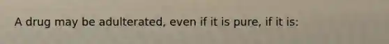 A drug may be adulterated, even if it is pure, if it is: