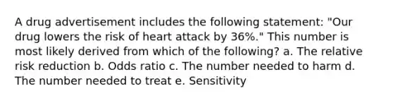 A drug advertisement includes the following statement: "Our drug lowers the risk of heart attack by 36%." This number is most likely derived from which of the following? a. The relative risk reduction b. Odds ratio c. The number needed to harm d. The number needed to treat e. Sensitivity