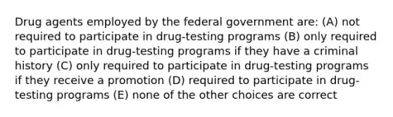 Drug agents employed by the federal government are: (A) not required to participate in drug-testing programs (B) only required to participate in drug-testing programs if they have a criminal history (C) only required to participate in drug-testing programs if they receive a promotion (D) required to participate in drug-testing programs (E) none of the other choices are correct