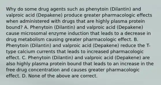 Why do some drug agents such as phenytoin (Dilantin) and valproic acid (Depakene) produce greater pharmacologic effects when administered with drugs that are highly plasma protein bound? A. Phenytoin (Dilantin) and valproic acid (Depakene) cause microsomal enzyme induction that leads to a decrease in drug metabolism causing greater pharmacologic effect. B. Phenytoin (Dilantin) and valproic acid (Depakene) reduce the T-type calcium currents that leads to increased pharmacologic effect. C. Phenytoin (Dilantin) and valproic acid (Depakene) are also highly plasma protein bound that leads to an increase in the free drug concentration and causes greater pharmacologic effect. D. None of the above are correct.